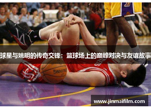 球星与姚明的传奇交锋：篮球场上的巅峰对决与友谊故事